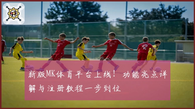 新版MK体育平台上线！功能亮点详解与注册教程一步到位