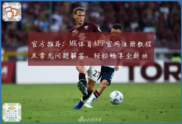 官方推荐：MK体育APP官网注册教程及常见问题解答，轻松畅享全新功能亮点