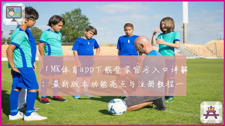 「MK体育app下载登录官方入口详解：最新版本功能亮点与注册教程一网打尽」