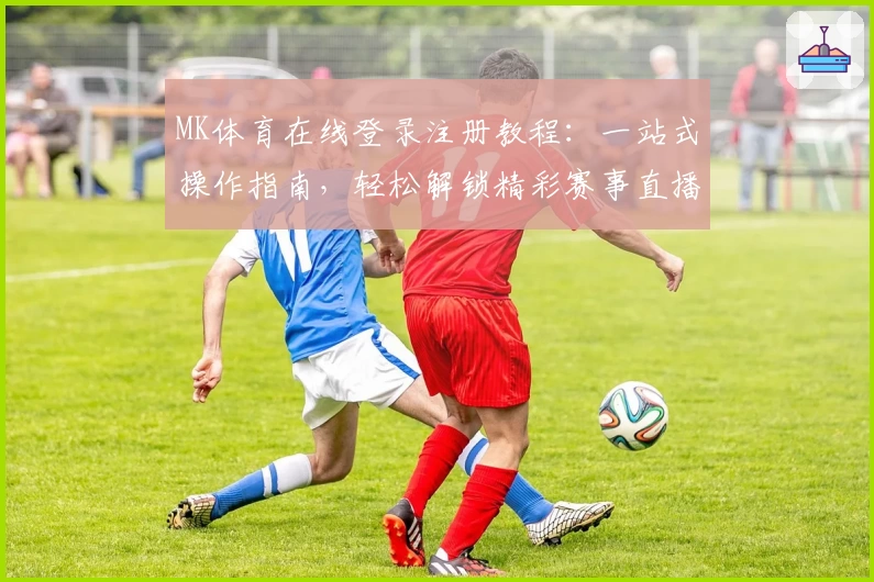 MK体育在线登录注册教程：一站式操作指南，轻松解锁精彩赛事直播和功能亮点