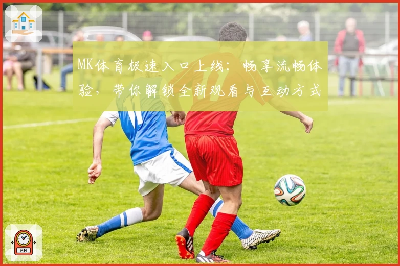 MK体育极速入口上线：畅享流畅体验，带你解锁全新观看与互动方式