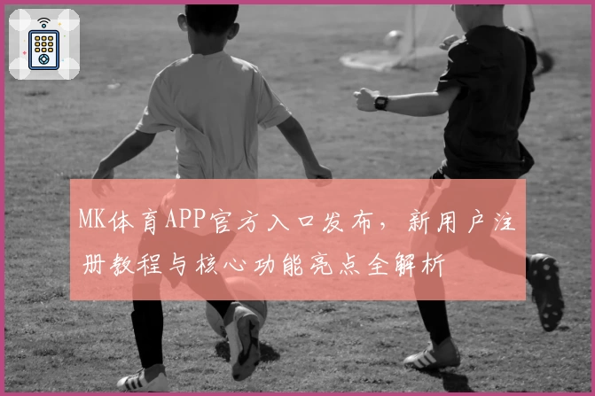 MK体育APP官方入口发布，新用户注册教程与核心功能亮点全解析
