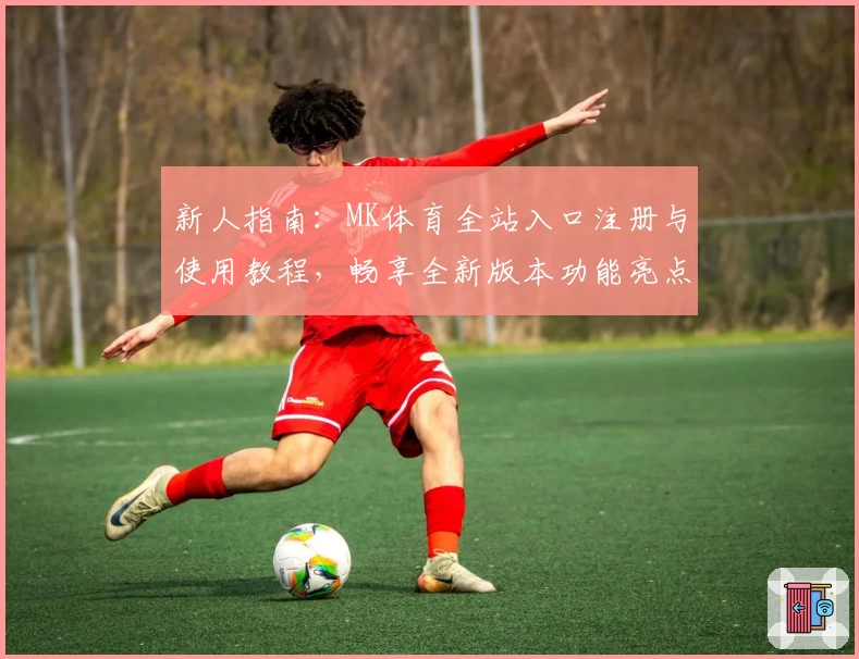 新人指南：MK体育全站入口注册与使用教程，畅享全新版本功能亮点