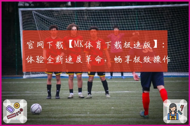 官网下载【MK体育下载极速版】：体验全新速度革命，畅享极致操作与流畅体验
